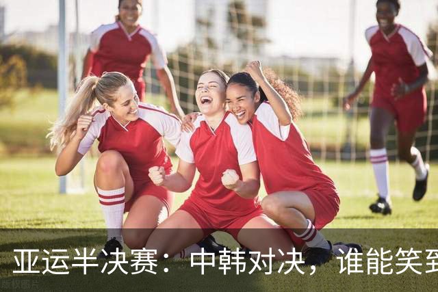 亚运半决赛：中韩对决，谁能笑到最后？
