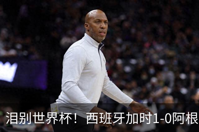 泪别世界杯！西班牙加时1-0阿根廷，一代传奇梅西或就此谢幕