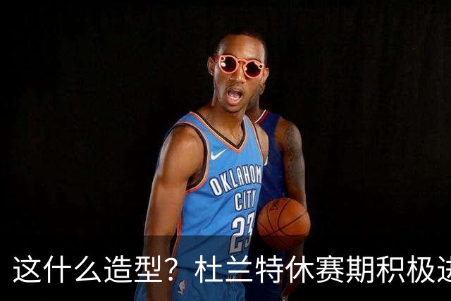 这什么造型？杜兰特休赛期积极进行训练